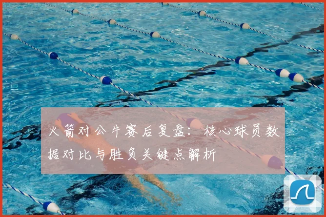 火箭对公牛赛后复盘：核心球员数据对比与胜负关键点解析