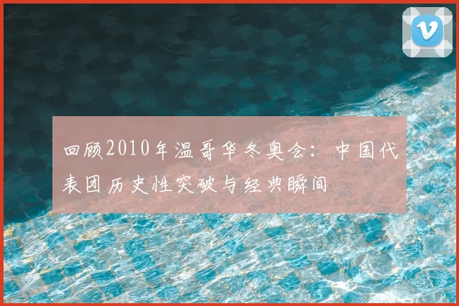 回顾2010年温哥华冬奥会：中国代表团历史性突破与经典瞬间