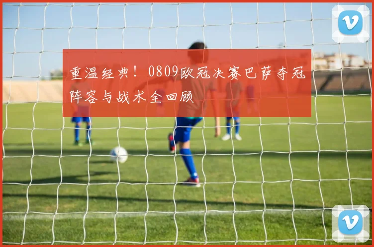 重温经典！0809欧冠决赛巴萨夺冠阵容与战术全回顾